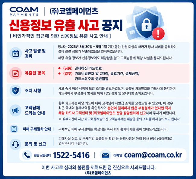 (주)코엠페이먼츠 신용정보 유출 사고 공지. 2026년 8월 30일~9월 1일 서버 공격으로 결제 관련 정보 유출. 유출 항목: 카드번호(공통), 카드비밀번호 앞 2자리·유효기간·결제금액·생년월일(일부). 보안 조치 완료 및 카드사 통지. 부정결제 발견 시 카드사 고객센터와 전담 상담센터 1522-5416, coam@coam.co.kr 로 신고 바랍니다.